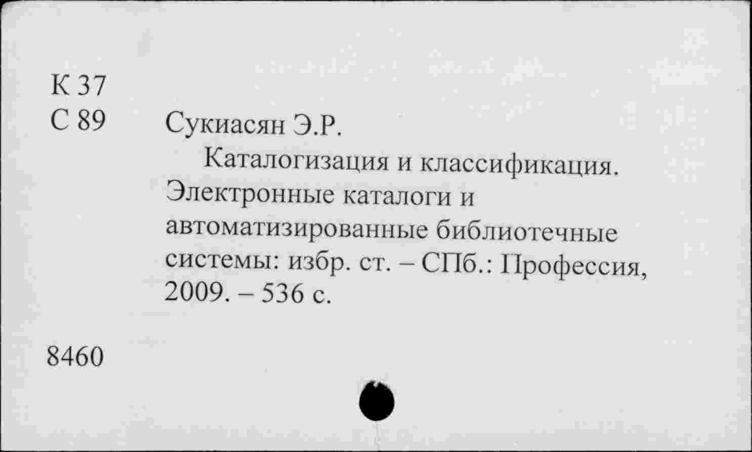 ﻿К37
С 89 Сукиасян Э.Р.
Каталогизация и классификация. Электронные каталоги и автоматизированные библиотечные системы: избр. ст. - СПб.: Профессия, 2009.-536 с.
8460